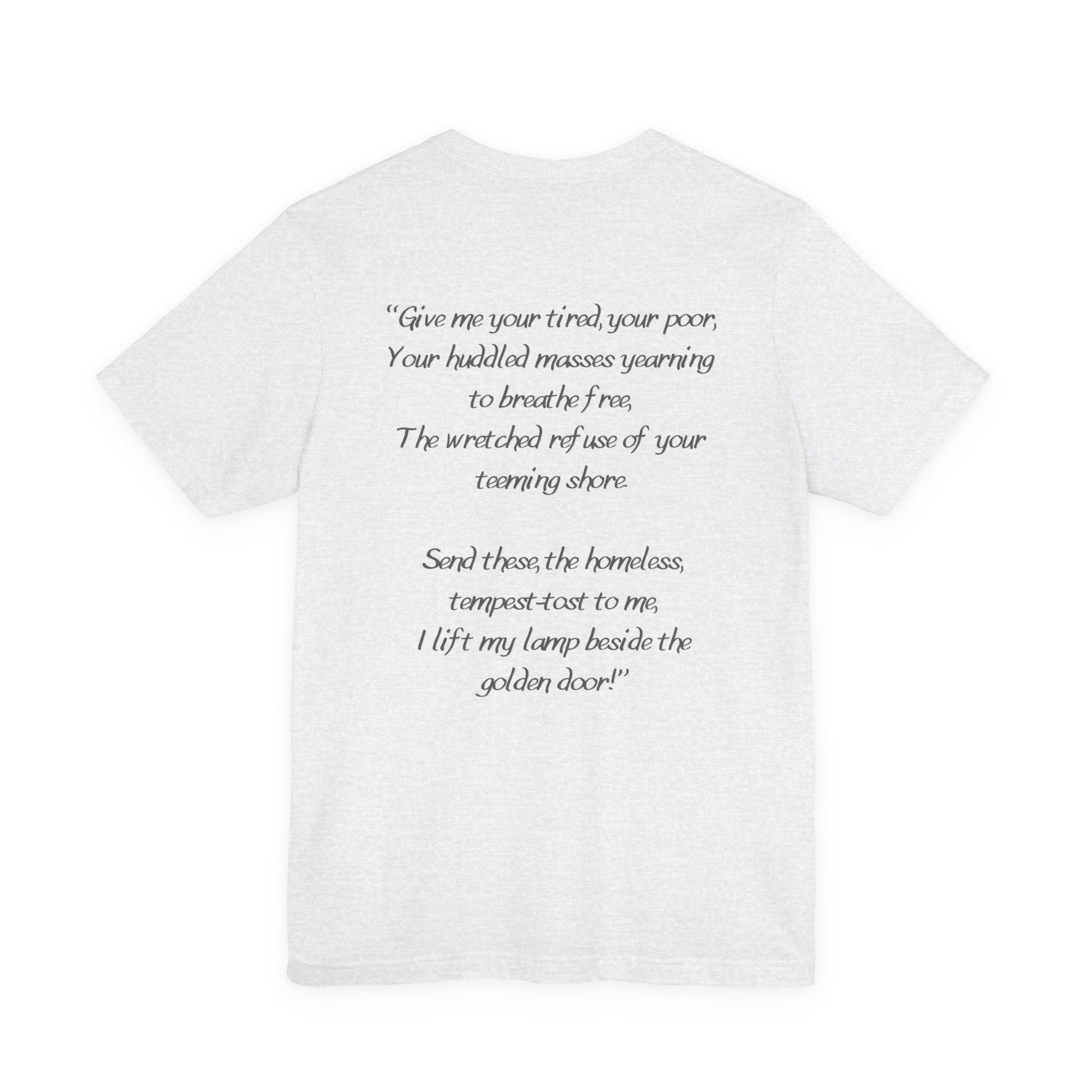Ash gray  t-shirt with black text from Emma Lazarus's poem "Give me your tired, your poor,
Your huddled masses yearning to breathe free,
The wretched refuse of your teeming shore.
Send these, the homeless, tempest-tost to me,
I lift my lamp beside the golden door!" by empowHER by Heidi